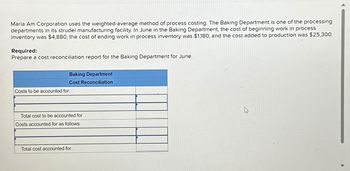 Maria Am Corporation uses the weighted-average method of process costing. The Baking Department is one of the processing
departments in its strudel manufacturing facility. In June in the Baking Department, the cost of beginning work in process
inventory was $4,880, the cost of ending work in process inventory was $1,180, and the cost added to production was $25,300.
Required:
Prepare a cost reconciliation report for the Baking Department for June.
Costs to be accounted for:
Baking Department
Cost Reconciliation
Total cost to be accounted for
Costs accounted for as follows:
Total cost accounted for