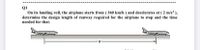 Q1
On its landing roll, the airplane starts from ( 360 km/h ) and decelerates at (2 m/s² ),
determine the design length of runway required for the airplane to stop and the time
needed for that.
