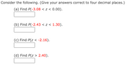 Consider the following. (Give your answers correct to four decimal places.)
(a) Find P(-3.08 < z < 0.00).
(b) Find P(-2.43 < z < 1.30).
(c) Find P(z < -2.16).
(d) Find P(z > 2.40).
