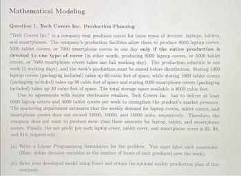 Mathematical Modeling
Question 1. Tech Covers Inc. Production Planning
"Tech Covers Inc." is a company that produces covers for three types of devices: laptops, tablets,
and smartphones. The company's production facilities allow them to produce 8000 laptop covers,
5000 tablet covers, or 7000 smartphone covers in one day only if the entire production is
devoted to one type of cover (in other words, producing 8000 laptop covers, or 5000 tablet
covers, or 7000 smartphone covers takes one full working day). The production schedule is one
week (5 working days), and the week's production must be stored before distribution. Storing 1000
laptop covers (packaging included) takes up 60 cubic feet of space, while storing 1000 tablet covers
(packaging included) takes up 30 cubic feet of space and storing 1000 smartphone covers (packaging
included) takes up 40 cubic feet of space. The total storage space available is 8000 cubic feet.
Due to agreements with major electronics retailers, Tech Covers Inc. has to deliver at least
6000 laptop covers and 4000 tablet covers per week to strengthen the product's market presence.
The marketing department estimates that the weekly demand for laptop covers, tablet covers, and
smartphone covers does not exceed 12000, 10000, and 15000 units, respectively. Therefore, the
company does not want to produce more than these amounts for laptop, tablet, and smartphone
covers. Finally, the net profit per each laptop cover, tablet cover, and smartphone cover is $5, $8,
and $10, respectively.
(a) Write a Linear Programming formulation for the problem. You must label each constraint.
(Hint: define decision variables as the number of items of each produced over the week).
(b) Solve your developed model using Excel and obtain the optimal weekly production plan of this
company.