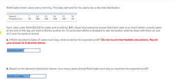 Rohit bakes fresh cakes every morning. The daily demand for his cakes has a discrete distribution:
Demand
Probability
7
7%
Expected profit
14
18%
21
26%
Number of cakes
26
25%
31
19%
Each cake costs Rohit $20.00 to make and is sold for $40. Given that everyone knows that fresh cake is so much better, unsold cakes
at the end of the day are sold to Rohit's brother for 73 cents each (Rohit is tempted to ask his brother what he does with them all, but
isn't sure he wants to know).
36
5%
a. If Rohit decided to bake 21 cakes each day, what would be his expected profit? Do not round intermediate calculations. Round
your answer to 2 decimal places.
b. Based on the demand distribution above, how many cakes should Rohit bake each day to maximize his expected profit?