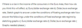 If there is a rise in the income of the consumers in the Euro Area, then how do
you think this will affect, a) Euro/dollar exchange rate b) Dolar/euro exchange
rate, Sketch graph to answer under the conditions of floating exchange rate Now
answer the followings under the conditions of fixed exchange rate regime by
sketching graphs c) Euro/dollar exchange rate d) Dollar/euro exchange rate (
Graphs needed please.)