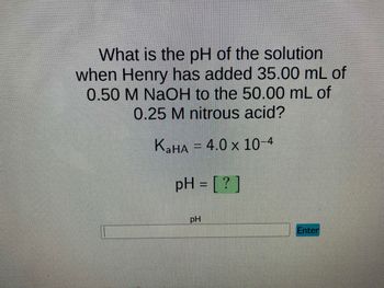 What is the pH of the solution
when Henry has added 35.00 mL of
0.50 M NaOH to the 50.00 mL of
0.25 M nitrous acid?
KaHA = 4.0 x 10-4
pH = [?]
PH
Enter