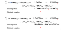 4.
1 Ca{NO3)2(aq) +1 Na2SO4 (aq)→
1 CaSO49)
2 NaNO3(aq)
+
1 Ca2*(ag) + 2 NO3-(aq) + 2 Nal+(ag) +1 SO42
(aq) →
Ionic equation
1 CaSO4(s) + 2 Nalt(ag)
+ 2 NO3*(aq)
Net ionic equation
4.
3 Сa(NO3)2(aq + 2 NaзPO4ag) >
1 Саз (РО<)29)
6 NaNO3(aq)
f
1+
3 Ca2*(ag) + 6 NO3- (aq) + 6 Nal*(aq) + 2 PO4*(aq)'
Ionic equation
1Саз(РО4)29) + 6Na1+
(aq) + 6NO31+
(аq)
Net ionic equation
