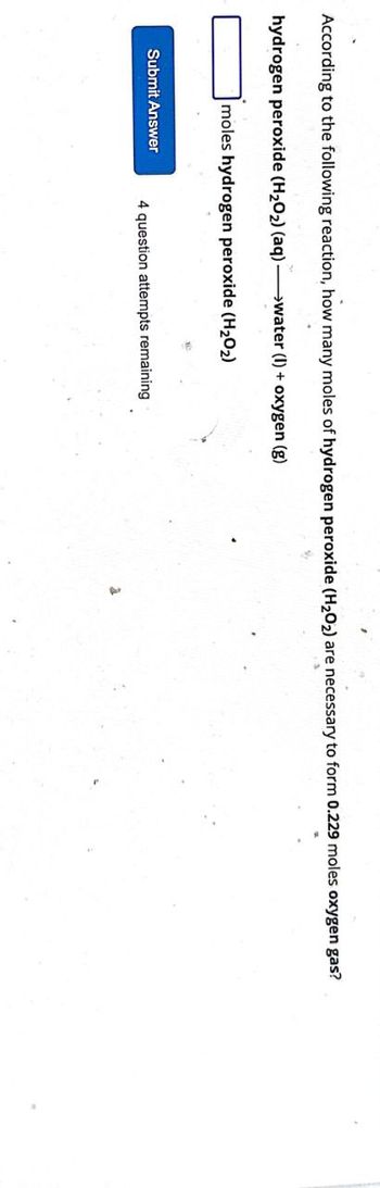 According to the following reaction, how many moles of hydrogen peroxide (H₂O₂) are necessary to form 0.229 moles oxygen gas?
hydrogen peroxide (H₂O₂) (aq) →water (I) + oxygen (g)
moles hydrogen peroxide (H₂O₂)
Submit Answer
4 question attempts remaining