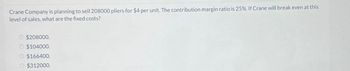 Crane Company is planning to sell 208000 pliers for $4 per unit. The contribution margin ratio is 25%. If Crane will break even at this
level of sales, what are the fixed costs?
O $208000.
O $104000.
O $166400.
O $312000.
