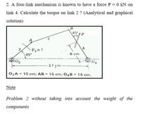 2. A four-link mechanism is known to have a force P = 0 kN on
link 4. Calculate the torque on link 2 ? (Analytical and graphical
solution)
B
45° 4 P
3.
2
4
T2= ?
45°
8 cm
27 cm
02A = 10 cm; AB = 15 cm; 04B = 14 cm.
%3D
Note
Problem 2 without taking into account the weight of the
сотponents
