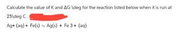 Calculate the value of K and AG \deg for the reaction listed below when it is run at
25 deg C.
Ag+ (aq) + Fe(s) Ag(s) + Fe 3+ (aq)