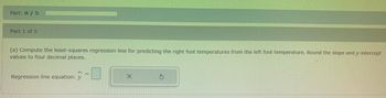 Part: 0 / 5
Part 1 of 5
(a) Compute the least-squares regression line for predicting the right foot temperatures from the left foot temperature. Round the slope and y-intercept
values to four decimal places.
=
X
Ś
Regression line equation: y
