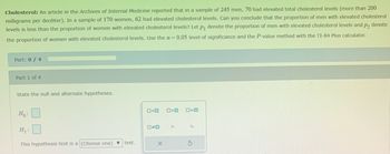 Cholesterol: An article in the Archives of Internal Medicine reported that in a sample of 245 men, 70 had elevated total cholesterol levels (more than 200
milligrams per deciliter). In a sample of 170 women, 62 had elevated cholesterol levels. Can you conclude that the proportion of men with elevated cholesterol
levels is less than the proportion of women with elevated cholesterol levels? Let p₁ denote the proportion of men with elevated cholesterol levels and p₂ denote
the proportion of women with elevated cholesterol levels. Use the a= 0.05 level of significance and the P-value method with the TI-84 Plus calculator.
Part: 0/4
Part 1 of 4
State the null and alternate hypotheses.
0=0
Ho:
P₂
H₁:
This hypothesis test is a (Choose one) ▼ test.
X
□<口
P₁
5