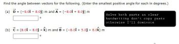 Find the angle between vectors for the following. (Enter the smallest positive angle for each in degrees.)
(a) D = (-9.01 - 8.0ĵ) m and A = (-8.01 +8.0ĵ) m
0
Solve both parts in clear
handwriting don't copy paste
otherwise I'll downvote
(b) = (8.01 - 8.0j + k) m and B = (-8.01 +5.00 +
0
-8.0k) m