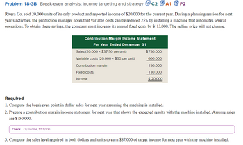 Problem 18-3B Break-even analysis; income targeting and strategy C2 A1 P2
Rivera Co. sold 20,000 units of its only product and reported income of $20,000 for the current year. During a planning session for next
year's activities, the production manager notes that variable costs can be reduced 25% by installing a machine that automates several
operations. To obtain these savings, the company must increase its annual fixed costs by $113,000. The selling price will not change.
Contribution Margin Income Statement
For Year Ended December 31
Check (2) Income, $57,000
Sales (20,000 × $37.50 per unit)
Variable costs (20,000 × $30 per unit)
Contribution margin
Fixed costs
Income
$750,000
600,000
150,000
130,000
$ 20,000
Required
1. Compute the break-even point in dollar sales for next year assuming the machine is installed.
2. Prepare a contribution margin income statement for next year that shows the expected results with the machine installed. Assume sales
are $750,000.
3. Compute the sales level required in both dollars and units to earn $87,000 of target income for next year with the machine installed.