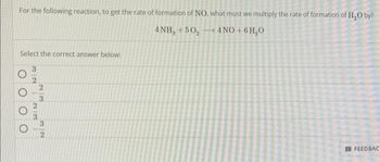 For the following reaction, to get the rate of formation of NO, what must we multiply the rate of formation of H₂O by?
4NH₂ +50₂
4NO+6H₂O
Select the correct answer below:
3/2
223
23
32
FEEDBAC