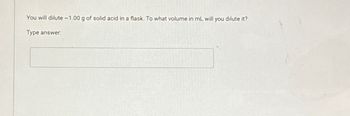 You will dilute ~1.00 g of solid acid in a flask. To what volume in mL will you dilute it?
Type answer: