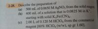 2-28. Describe the preparation of
(a) 500 mL of 0.0650 M AGNO3 from the solid reagent.
(b) 400 mL of a solution that is 0.0825 M in Kt.
starting with solid K,Fe(CN)6 .
(c) 2.00 L of 0.120 M HCIO, from the commercial
reagent [60% HCIO4 (w/w), sp gr 1.60].
