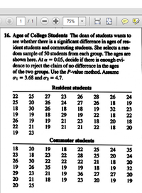 1/1
75%
16. Ages of College Students The dean of students wants to
see whether there is a significant difference in ages of res-
ident students and commuting students. She selects a ran-
dom sample of 50 students from cach group. The ages are
shown here. At a = 0.05, decide if there is enough evi-
dence to reject the claim of no difference in the ages
of the two groups. Use the P-value method. Assume
o = 3.68 and oz = 4.7.
Resident students
27
22
25
18
19
26
22
19
25
20
30
19
19
21
23
26
26
18
19
19
23
24
18
29
21
21
26
27
18
19
23
21
28
26
19
22
18
22
26
18
32
18
20
18
24
19
23
22
18
20
Commuter students
18
23
26
19
29
20
20
20
18
30
26
23
21
25
19
23
22
35
21
18 22
28
22
19
36
23
25
25
21
18
27
20
24
20
18
19
27
19
35
24
20
32
20
19
22
22
19
19
19
18
