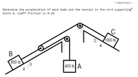 - 1 attachment
Determine the acceleration of each body and the tension in the cord supporting
block A. Coeff friction is e.20.
C
3
1000 lb
800 lb
400 lb A
4
3.
B
