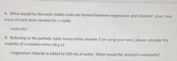 A. What would be the most stable molecule formed between magnesium and chloride? (clue, how
many of each atom needed for a stable
molecule)
B. Referring to the periodic table found within module 1 (or using your own), please calculate the
molarity of a solution when 68 g of
magnesium chloride is added to 500 ml of water. What would the solution's osmolarity?
