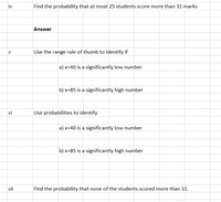 iv
Find the probability that at most 25 students score more than 31 marks
Answer
V
Use the range rule of thumb to identify if
a) x=40 is a significantly low number
b) x=85 is a significantly high number
vi
Use probabilities to identify
a) x=40 is a significantly low number
b) x=85 is a significantly high number
vii
Find the probability that none of the students scored more than 31.
S.
