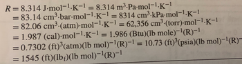 R= 8.314 J.mol-¹.K-¹ = 8.314 m³.Pa.mol-¹.K-1
= 83.14 cm³-bar-mol-1.K-1 = 8314 cm³-kPa-mol-1.K-1
= 82.06 cm³.(atm).mol-¹.K-¹ = 62,356 cm³ (torr).mol-¹.K-1
= 1.987 (cal)-mol-¹.K-¹ = 1.986 (Btu)(lb mole)-¹(R)-¹
= 0.7302 (ft)³(atm)(lb mol)¯¹(R)−¹ = 10.73 (ft)³(psia)(lb mol)-¹(R)—
= 1545 (ft)(lbf)(lb mol)-¹(R)-¹
=