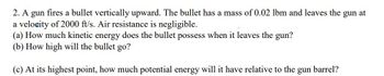 2. A gun fires a bullet vertically upward. The bullet has a mass of 0.02 lbm and leaves the gun at
a velocity of 2000 ft/s. Air resistance is negligible.
(a) How much kinetic energy does the bullet possess when it leaves the gun?
(b) How high will the bullet go?
(c) At its highest point, how much potential energy will it have relative to the gun
barrel?