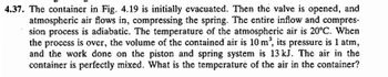 4.37. The container in Fig. 4.19 is initially evacuated. Then the valve is opened, and
atmospheric air flows in, compressing the spring. The entire inflow and compres-
sion process is adiabatic. The temperature of the atmospheric air is 20°C. When
the process is over, the volume of the contained air is 10 m³, its pressure is 1 atm,
and the work done on the piston and spring system is 13 kJ. The air in the
container is perfectly mixed. What is the temperature of the air in the container?