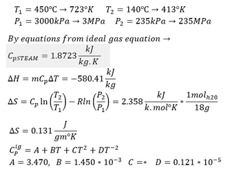 T₁ = 450°C → 723°K T₂ 140°C →→ 413°K
P₁ = 3000kPa → 3MPa P₂ = 235kPa → 235MPa
By equations from ideal gas equation →
kJ
CpSTEAM 1.8723-
kg. K
AH = mc₂AT = -580.41
AS = Cp In (²/²) -
Rln
AS = 0.131
kJ
kg
kJ
k.mol K
= 2.358-
1moln20
18g
J
gmᵒK
C = A + BT + CT² + DT-²
A = 3.470, B = 1.450 * 10-3 C =* D = 0.121 10-5