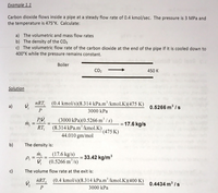 Example 1.1
Carbon dioxide flows inside a pipe at a steady flow rate of 0.4 kmol/sec. The pressure is 3 MPa and
the temperature is 475°K. Calculate:
a) The volumetric and mass flow rates
b) The density of the CO2
c) The volumetric flow rate of the carbon dioxide at the end of the pipe if it is cooled down to
400°K while the pressure remains constant.
Boiler
CO2
450 K
Solution
nRT,
(0.4 kmol/s)(8.314 kPa.m'/kmol.K)(475 K)
a)
0.5266 m3 /s
P
3000 kPa
(3000 kPa)(0.5266 m³ / s)
(8.314 kPa.m/kmol.K)
44.010 gm/mol
= 17.6 kg/s
RT,
(475 K)
b)
The density is:
(17.6 kg/s)
Pi
= 33.42 kg/m
%3D
(0.5266 m /s)
c)
The volume flow rate at the exit is:
ńRT,
(0.4 kmol/s)(8.314 kPa.m /kmol.K)(400 K)
0.4434 m3 /s
P
3000 kPa
