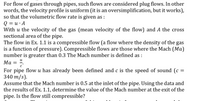 For flow of gases through pipes, such flows are considered plug flows. In other
words, the velocity profile is uniform (it is an oversimplification, but it works),
so that the volumetric flow rate is given as :
Q = u· A
With u the velocity of the gas (mean velocity of the flow) and A the cross
sectional area of the pipe.
The flow in Ex. 1.1 is a compressible flow (a flow where the density of the gas
is a function of pressure). Compressible flows are those where the Mach (Ma)
number is greater than 0.3 The Mach number is defined as :
и
Ма
c'
For pipe flow u has already been defined and c is the speed of sound (c =
340 m/s).
Assume that the Mach number is 0.5 at the inlet of the pipe. Using the data and
the results of Ex. 1.1, determine the value of the Mach number at the exit of the
pipe. Is the flow still compressible?
