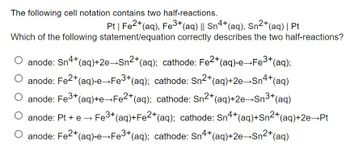 The following cell notation contains two half-reactions.
Pt | Fe2+ (aq), Fe3+ (aq) || Sn4+ (aq), Sn²+ (aq) | Pt
Which of the following statement/equation correctly describes the two half-reactions?
anode: Sn4+ (aq)+2e→Sn²+ (aq); cathode: Fe2+(aq)-e→Fe³+(aq);
O anode: Fe²+ (aq)-e→Fe³+(aq); cathode: Sn²+ (aq)+2e→Sn4+ (aq)
anode: Fe³+ (aq)+e→Fe2+ (aq); cathode: Sn²+ (aq)+2e→Sn³+ (aq)
anode: Pt + e → Fe³+ (aq)+Fe2+ (aq); cathode: Sn4+ (aq)+Sn²+ (aq) +2e→Pt
O anode: Fe²+ (aq)-e→Fe³+ (aq); cathode: Sn4+ (aq)+2e-Sn²+ (aq)