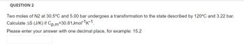 QUESTION 2
Two moles of N2 at 30.5°C and 5.00 bar undergoes a transformation to the state described by 120°C and 3.22 bar.
Calculate AS (J/K) if Cp,m-30.81 Jmol-¹-1.
Please enter your answer with one decimal place, for example: 15.2