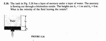 **Problem 5.18:**

The tank in Figure 5.26 has a layer of mercury under a layer of water. The mercury is flowing out through a frictionless nozzle. The heights are \( h_1 = 1 \, \text{m} \) and \( h_2 = 8 \, \text{m} \). What is the velocity of the fluid leaving the nozzle?

**Figure 5.26 Explanation:**

- The figure shows a tank with two layers of fluid: water on top and mercury underneath.
- A nozzle at the bottom allows the mercury to flow out.
- The diagram marks two specific heights: \( h_1 \) and \( h_2 \).
  - \( h_1 = 1 \, \text{m} \) represents the height of the mercury layer.
  - \( h_2 = 8 \, \text{m} \) represents the height of water plus mercury.
- The question asks for the velocity of the mercury as it leaves the nozzle, assuming no friction in the nozzle.