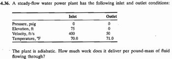 4.36. A steady-flow water power plant has the following inlet and outlet conditions:
Pressure, psig
Elevation, ft
Velocity, ft/s
Temperature, F
Inlet
0
75
400
70.0
Outlet
0
0
50
71.0
The plant is adiabatic. How much work does it deliver per pound-mass of fluid
flowing through?