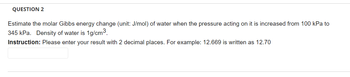 QUESTION 2
Estimate the molar Gibbs energy change (unit: J/mol) of water when the pressure acting on it is increased from 100 kPa to
345 kPa. Density of water is 1g/cm³.
Instruction: Please enter your result with 2 decimal places. For example: 12.669 is written as 12.70