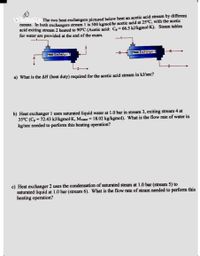 The two heat exchangers pictured below heat an acetic acid stream by different
means. In both exchangers stream 1 is 500 kgmol/hr acetic acid at 25°C, with the acetic
acid exiting stream 2 heated to 90°C (Acetic acid: C, = 66.5 kJ/kgmol·K). Steam tables
for water are provided at the end of the exam.
Heat Exchanger 2
Heat Exchanger 1
a) What is the AH (heat duty) required for the acetic acid stream in kJ/sec?
b) Heat exchanger 1 uses saturated liquid water at 1.0 bar in stream 3, exiting stream 4 at
35°C (C, = 72.43 kJ/kgmol·K, Mwater = 18.02 kg/kgmol). What is the flow rate of water in
kg/sec needed to perform this heating operation?
c) Heat exchanger 2 uses the condensation of saturated steam at 1.0 bar (stream 5) to
saturated liquid at 1.0 bar (stream 6). What is the flow rate of steam needed to perform this
heating operation?
