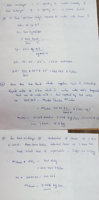 Hleat exchinger
i s opechy in
canter cumently &
i operahy in
fashinn
co- urent
tiat evchonger
acid sheem is
To Find SH (heat duly) nquned for acchie
AH = m Cp
AT
%3D
m- 500 kg mo hr
- 500 Eg mol
3600
kg kmol k
AT- 90-25- 65°c = 65 K aifterene .
AH= 500 * 66 * 65 = GoO 347 kJ/sec
3600
klere the
hot flucid supplies heat s Sahirated
which
water with wo°c femperche
liquid water at I bas whuch ů
Heet rue of a celic acid
het sunplieol by hot water .
ie
600: 34 7 = Muder Cpwater ATwater
%3D
= Mudu 72.43 kJ
* (100-35)
kmol k
mucter -
O.127 kmo) e 2.294 kg /see. co127x18:2)
Since I kmol - 18.2
for heet exchengr @
conclensahis
of steem
at
I bat
is wed. from steam kble sahunted steem at
I aar hes
here laknt heet of vepori zahio
2 2557.92
heat duny
m steam * sHL
- 600: 347 KI /ser
m *
2257-92> GOO.397
mstcem 2
0-265 kg /sec
