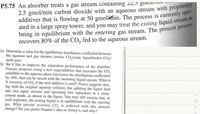 **Problem P5.75**

An absorber treats a gas stream containing 22.5 gmol/min methane and 2.5 gmol/min carbon dioxide with an aqueous stream with proprietary additives that is flowing at 50 gmol/min. The process is currently operated in a large spray tower, and you may treat the exiting liquid stream as being in equilibrium with the entering gas stream. The present process recovers 80% of the CO₂ fed to the aqueous stream.

(a) Determine a value for the equilibrium distribution coefficient between the aqueous and gas streams (moles CO₂/mole liquid/moles CO₂/mole gas).

(b) We’d like to improve the separation performance of the absorber. Frannie proposes using a new superadditive that increases the CO₂ solubility in the aqueous phase (increases the distribution coefficient) by 10%, that can be mixed with the incoming liquid stream. What is the % recovery of CO₂ if the new additive is used? Zooey suggests staying with the original aqueous solution, but splitting the liquid feed into two equal streams and operating two separators in a cross-current mode, as shown in the figure. You may still assume that, in each separator, the exiting liquid is in equilibrium with the entering gas. What percent recovery CO₂ is achieved with this process change? Do you prefer Frannie’s idea or Zooey’s, and why?

**Explanation of Diagram:**

The figure referenced in part (b) is not provided in the image. However, it would typically illustrate a setup with two absorbers operating in cross-current mode, showing gas and liquid streams entering and exiting each separator.