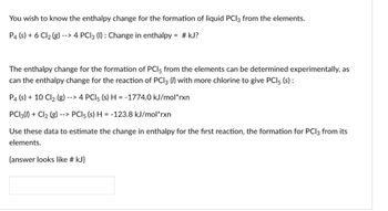 You wish to know the enthalpy change for the formation of liquid PCl3 from the elements.
P4 (s) + 6 Cl2 (g) --
--> 4 PC13 (1): Change in enthalpy = #kJ?
The enthalpy change for the formation of PCI 5 from the elements can be determined experimentally, as
can the enthalpy change for the reaction of PCI 3 (/) with more chlorine to give PCl5 (s):
P4 (s) + 10 Cl2 (g) -
--> 4 PCl5 (s) H = -1774.0 kJ/mol*rxn
PC13() + Cl2 (g) --> PCl5 (s) H = -123.8 kJ/mol*rxn
Use these data to estimate the change in enthalpy for the first reaction, the formation for PC|3 from its
elements.
{answer looks like # kJ}