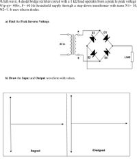 A full-wave, 4-diode bridge rectifier circuit with a 1 k2 load operates from a peak to peak voltage
V(p-p)= 400v, F= 60 Hz household supply through a step-down transformer with turns N1= 10,
N2=1. It uses silicon diodes.
a) Find the Peak Inverse Voltage.
D3
D1
AC in
D2
D4
LOAD
b) Draw the Input and Output waveform with values.
Input
Output
