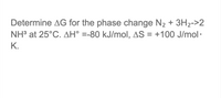 **Problem Statement:**

Determine ΔG for the phase change \( \text{N}_2 + 3\text{H}_2 \rightarrow 2 \text{NH}_3 \) at 25°C. 

**Given Data:**
- ΔH° = -80 kJ/mol
- ΔS = +100 J/mol·K

**Note:**
- The problem requires you to calculate the Gibbs free energy change (ΔG) for the given reaction at 25°C.
- Remember to convert all units appropriately, such as converting ΔS from J to kJ when calculating ΔG using the formula: ΔG = ΔH - TΔS.