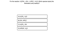 For the reaction: \( \text{H}_2\text{PO}_4^- + \text{OH}^- \rightarrow \text{HPO}_4^{2-} + \text{H}_2\text{O} \), which species is (are) the Brønsted-Lowry base(s)?

Options:
- A) \( \text{H}_2\text{PO}_4^- \); \( \text{H}_2\text{O} \)
- B) \( \text{OH}^- \); \( \text{HPO}_4^{2-} \)
- C) \( \text{H}_2\text{PO}_4^- \); \( \text{OH}^- \)
- D) \( \text{HPO}_4^{2-} \); \( \text{H}_2\text{O} \)