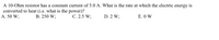 A 10-Ohm resistor has a constant current of 5.0 A. What is the rate at which the electric energy is
converted to heat (i.e. what is the power)?
A. 50 W;
В. 250 W;
С. 2.5 W;
D. 2 W;
E. O W
