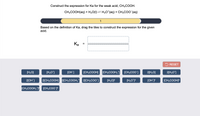 **Construct the Expression for Ka for Acetic Acid**

Consider the reaction:

\[ \text{CH}_3\text{COOH(aq)} + \text{H}_2\text{O(l)} \rightleftharpoons \text{H}_3\text{O}^+\text{(aq)} + \text{CH}_3\text{COO}^-\text{(aq)} \]

**Instruction:**

Based on the definition of the acid dissociation constant (\(K_a\)), drag the tiles to construct the expression for the given acid.

**Expression for \(K_a\):**

\[ K_a = \frac{{[\text{H}_3\text{O}^+][\text{CH}_3\text{COO}^-]}}{{[\text{CH}_3\text{COOH}]}} \]

**Options to Drag:**

- \([\text{H}_2\text{O}]\)
- \([\text{H}_3\text{O}^+]\)
- \([\text{OH}^-]\)
- \([\text{CH}_3\text{COOH}]\)
- \([\text{CH}_3\text{COOH}_2^+]\)
- \([\text{CH}_3\text{COO}^-]\)
- \(2[\text{H}_2\text{O}]\)
- \(2[\text{H}_3\text{O}^+]\)
- \(2[\text{OH}^-]\)
- \(2[\text{CH}_3\text{COOH}]\)
- \(2[\text{CH}_3\text{COOH}_2^+]\)
- \(2[\text{CH}_3\text{COO}^-]\)
- \([\text{H}_2\text{O}]^2\)
- \([\text{H}_3\text{O}^+]^2\)
- \([\text{OH}^-]^2\)
- \([\text{CH}_3\text{COOH}]^2\)
- \([\text{CH}_3\text{COOH}_2^+]^2\)
- \([\text{CH}_3\text{COO}^-]^2\)

**Note:** Press "RESET" to clear your selection and start