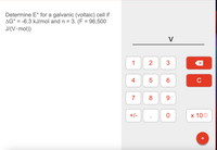 Determine E° for a galvanic (voltaic) cell if
AG° = -6.3 kJ/mol and n = 3. (F = 96,500
J/(V•mol))
%D
V
1
3
4
6.
C
7
8.
9.
+/-
х 100
+
2.
