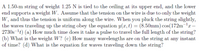 A 1.50-m string of weight 1.25 N is tied to the ceiling at its upper end, and the lower
end supports a weight W. Assume that the tension on the wire is due to only the weight
W, and thus the tension is uniform along the wire. When you pluck the string slightly,
the waves traveling up the string obey the equation y(x, t) = (8.50mm) cos(172m-lr–
2730s-1t) (a) How much time does it take a pulse to travel the full length of the string?
(b) What is the weight W? (c) How many wavelengths are on the string at any instant
of time? (d) What is the equation for waves traveling down the string?
