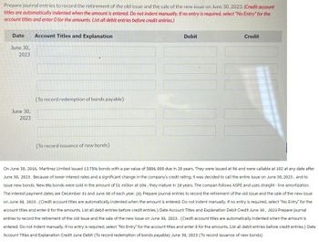 Prepare journal entries to record the retirement of the old issue and the sale of the new issue on June 30, 2023. (Credit account
titles are automatically indented when the amount is entered. Do not indent manually. If no entry is required, select "No Entry" for the
account titles and enter O for the amounts. List all debit entries before credit entries.)
Date
June 30,
2023
Account Titles and Explanation
June 30,
2023
(To record redemption of bonds payable)
(To record issuance of new bonds)
Debit
Credit
On June 30, 2016, Martinez Limited issued 13.75% bonds with a par value of $806, 000 due in 20 years. They were issued at 96 and were callable at 102 at any date after
June 30, 2023. Because of lower interest rates and a significant change in the company's credit rating, it was decided to call the entire issue on June 30, 2023, and to
issue new bonds. New 896 bonds were sold in the amount of $1 million at 104; they mature in 20 years. The compan follows ASPE and uses straight-line amortization.
The interest payment dates are December 31 and June 30 of each year. (a) Prepare journal entries to record the retirement of the old issue and the sale of the new issue
on June 30, 2023. (Credit account titles are automatically indented when the amount is entered. Do not indent manually. If no entry is required, select "No Entry" for the
account titles and enter 0 for the amounts. List all debit entries before credit entries.) Date Account Titles and Explanation Debit Credit June 30, 2023 Prepare journal
entries to record the retirement of the old issue and the sale of the new issue on June 30, 2023. (Credit account titles are automatically indented when the amount is
entered. Do not indent manually. If no entry is required, select "No Entry" for the account titles and enter 0 for the amounts. List all debit entries before credit entries.) Date
Account Titles and Explanation Credit June Debit (To record redemption of bonds payable) June 30, 2023 (To record issuance of new bonds)