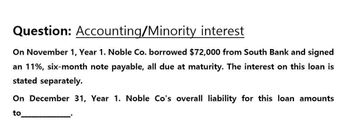 Question: Accounting/Minority interest
On November 1, Year 1. Noble Co. borrowed $72,000 from South Bank and signed
an 11%, six-month note payable, all due at maturity. The interest on this loan is
stated separately.
On December 31, Year 1. Noble Co's overall liability for this loan amounts
to