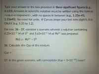 Type your answer in the box provided in three significant figures (e.g.,
0.123). Answers in scientific notation must be written using the format:
<value>e<exponent>, with no spaces in between (e.g., 1.23e-45,
1.23e45). No need for units. If Canvas drops your last zero digit/s, it is
OKAY. (e.g. 1.20 to 1.2).
For nos. 36 -37, consider a scenario wherein a solution containing
6.25x10-3 M of S2- and 5.63x10 3 M of Pb2+ was prepared.
PbS Pb2+ + S2.
36. Calculate the Qsp of the mixture.
Qsp
Osp =
37. In the given scenario, will a precipitate (Ksp 3x10-25) form?
