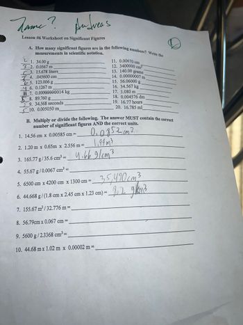 Andreas
Lesson #6 Worksheet on Significant Figures
Jame?
A. How many significant figures are in the following numbers? Write the
measurements in scientific notation.
2
1. 34.00 g.
3 2. 0.0567 m
3. 15.678 liters_
4. .045600 cm
65. 123.006 g.
6. 0.1267 m
7. 0.00000000014 kg
8. 89.760 g
9. 34.568 seconds
10. 0.005050 m
1. 14.56 cm x 0.00585 cm =
2. 1.20m x 0.65m x 2.556 m =
3. 165.77 g/35.6 cm³ =
4. 55.67 g/0.0067 cm³ =
5. 6500 cm x 4200 cm x 1300 cm =
11. 0.00670 cm
12. 3400000 cm³
13. 140.00 grams
14. 0.00000007 m
B. Multiply or divide the following. The answer MUST contain the correct
number of significant figures AND the correct units.
0.0852 cm 2
1,94m3
4.669/cm²
15. 56.06000 g
16. 34.567 kg
17. 3.080 m
18. 0.004576 dm
19. 16.77 hours
20. 16.785 ml
6. 44.668 g/(1.8 cm x 2.45 cm x 1.23 cm) =_
7. 155.67 m³/32.776 m =
8. 56.79cm x 0.067 cm =
9. 5600 g/2.3368 cm³=
10. 44.68 m x 1.02 m x 0.00002 m =
35,490cm²³
- 9.2 g/km²