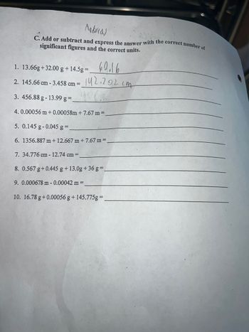 Madrid)
C. Add or subtract and express the answer with the correct number of
significant figures and the correct units.
1. 13.66g+32.00 g + 14.5g=.
2. 145.66 cm - 3.458 cm =
3. 456.88 g -13.99 g =.
4. 0.00056 m + 0.00058m+7.67 m =
5. 0.145 g-0.045 g =.
6. 1356.887 m +12.667 m + 7.67 m =.
69.16
142.202 cm
956.8
7. 34.776 cm - 12.74 cm =
8. 0.567 g +0.445 g + 13.0g +36 g =.
9. 0.000678 m - 0.00042 m =
10. 16.78 g +0.00056 g + 145.775g=_